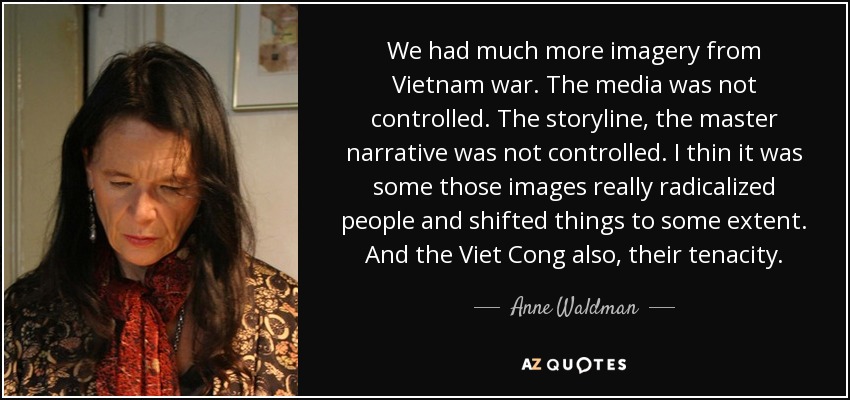 We had much more imagery from Vietnam war. The media was not controlled. The storyline, the master narrative was not controlled. I thin it was some those images really radicalized people and shifted things to some extent. And the Viet Cong also, their tenacity. - Anne Waldman