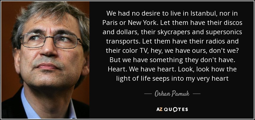 We had no desire to live in Istanbul, nor in Paris or New York. Let them have their discos and dollars, their skycrapers and supersonics transports. Let them have their radios and their color TV, hey, we have ours, don't we? But we have something they don't have. Heart. We have heart. Look, look how the light of life seeps into my very heart - Orhan Pamuk