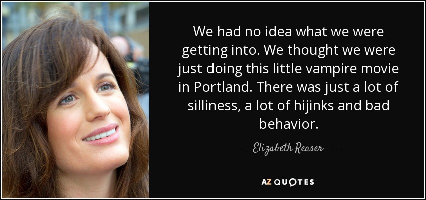 We had no idea what we were getting into. We thought we were just doing this little vampire movie in Portland. There was just a lot of silliness, a lot of hijinks and bad behavior. - Elizabeth Reaser