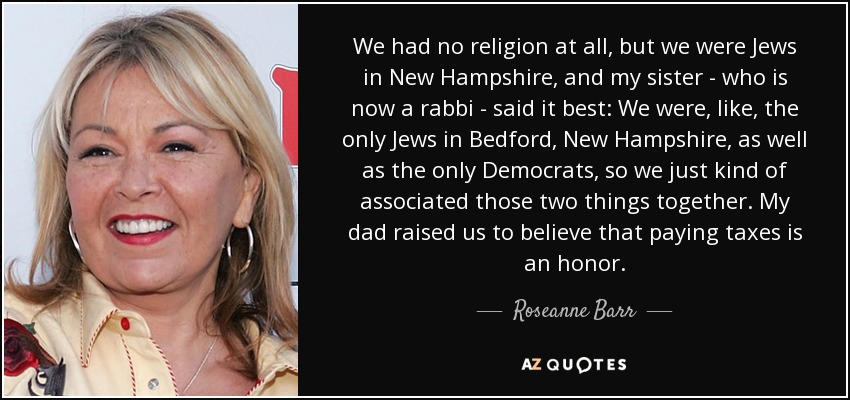 We had no religion at all, but we were Jews in New Hampshire, and my sister - who is now a rabbi - said it best: We were, like, the only Jews in Bedford, New Hampshire, as well as the only Democrats, so we just kind of associated those two things together. My dad raised us to believe that paying taxes is an honor. - Roseanne Barr