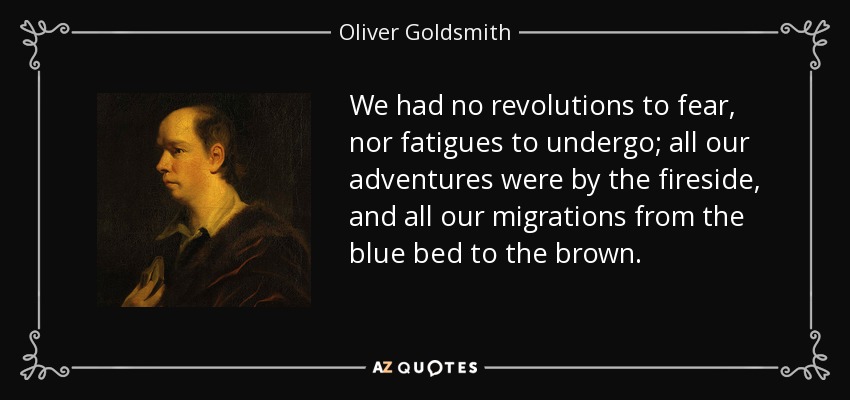 We had no revolutions to fear, nor fatigues to undergo; all our adventures were by the fireside, and all our migrations from the blue bed to the brown. - Oliver Goldsmith