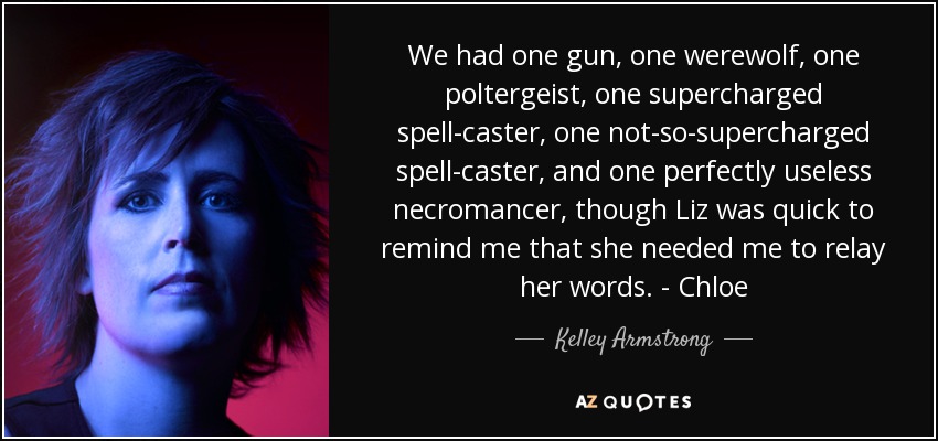 We had one gun, one werewolf, one poltergeist, one supercharged spell-caster, one not-so-supercharged spell-caster, and one perfectly useless necromancer, though Liz was quick to remind me that she needed me to relay her words. - Chloe - Kelley Armstrong