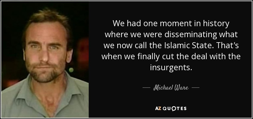 We had one moment in history where we were disseminating what we now call the Islamic State. That's when we finally cut the deal with the insurgents. - Michael Ware