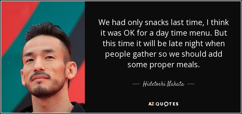 We had only snacks last time, I think it was OK for a day time menu. But this time it will be late night when people gather so we should add some proper meals. - Hidetoshi Nakata