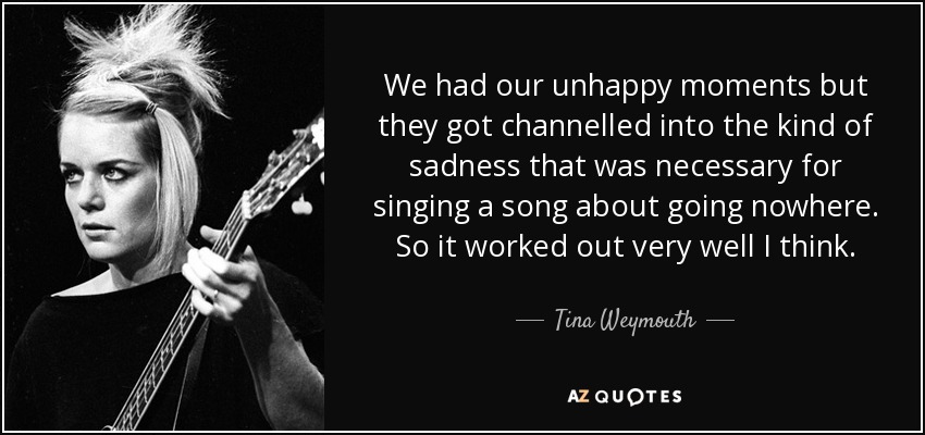 We had our unhappy moments but they got channelled into the kind of sadness that was necessary for singing a song about going nowhere. So it worked out very well I think. - Tina Weymouth
