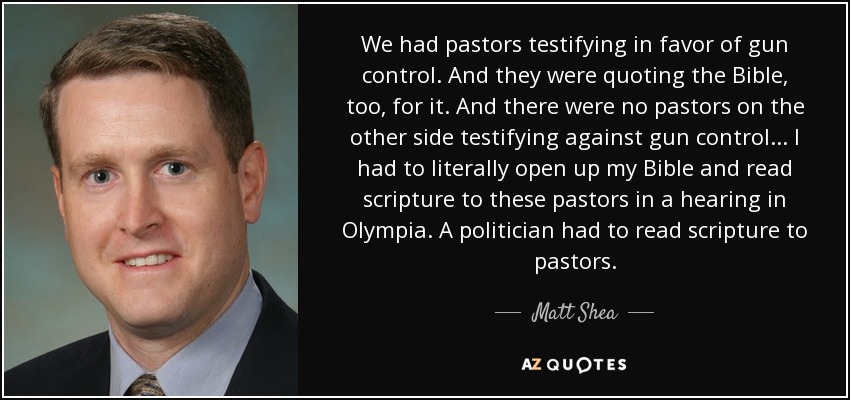 We had pastors testifying in favor of gun control. And they were quoting the Bible, too, for it. And there were no pastors on the other side testifying against gun control... I had to literally open up my Bible and read scripture to these pastors in a hearing in Olympia. A politician had to read scripture to pastors. - Matt Shea