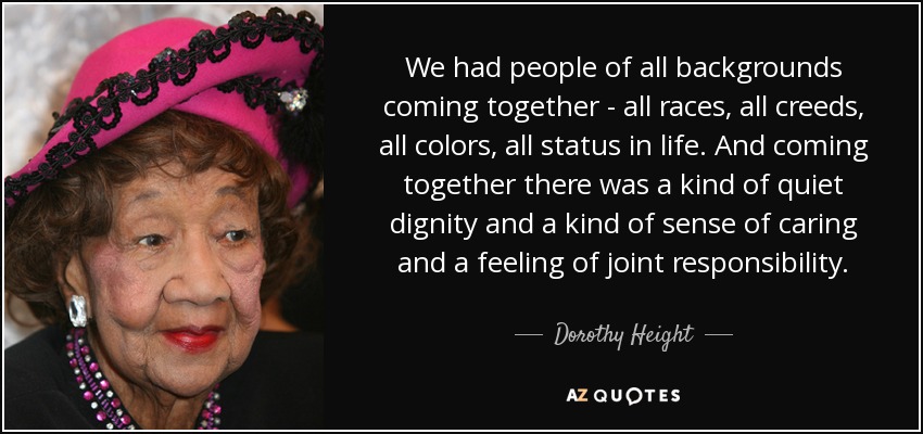 We had people of all backgrounds coming together - all races, all creeds, all colors, all status in life. And coming together there was a kind of quiet dignity and a kind of sense of caring and a feeling of joint responsibility. - Dorothy Height