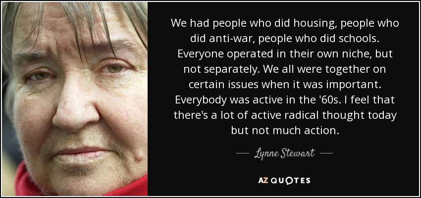 We had people who did housing, people who did anti-war, people who did schools. Everyone operated in their own niche, but not separately. We all were together on certain issues when it was important. Everybody was active in the '60s. I feel that there's a lot of active radical thought today but not much action. - Lynne Stewart