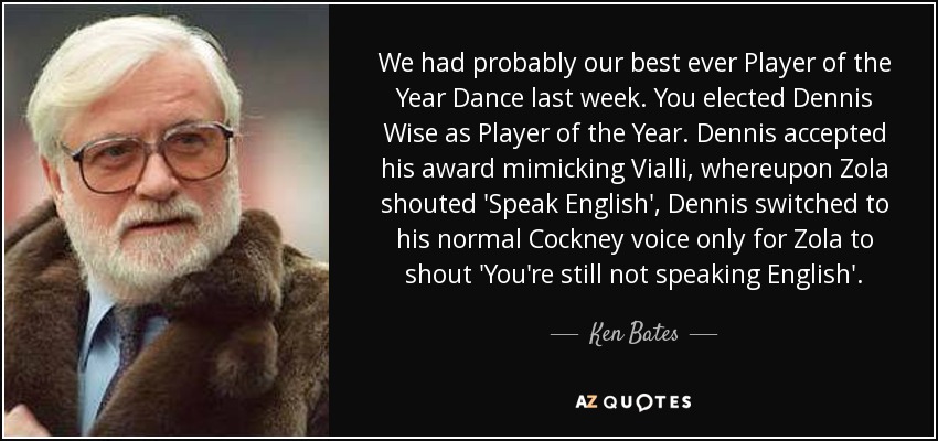 We had probably our best ever Player of the Year Dance last week. You elected Dennis Wise as Player of the Year. Dennis accepted his award mimicking Vialli, whereupon Zola shouted 'Speak English', Dennis switched to his normal Cockney voice only for Zola to shout 'You're still not speaking English'. - Ken Bates