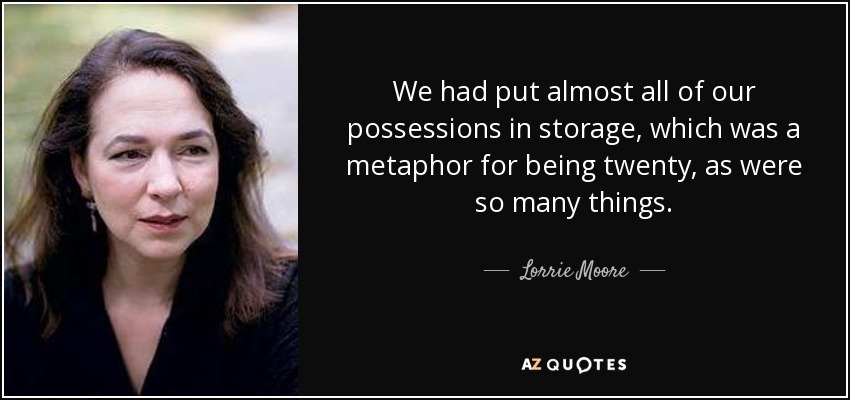 We had put almost all of our possessions in storage, which was a metaphor for being twenty, as were so many things. - Lorrie Moore