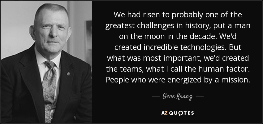 We had risen to probably one of the greatest challenges in history, put a man on the moon in the decade. We'd created incredible technologies. But what was most important, we'd created the teams, what I call the human factor. People who were energized by a mission. - Gene Kranz