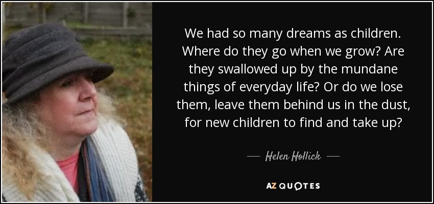 We had so many dreams as children. Where do they go when we grow? Are they swallowed up by the mundane things of everyday life? Or do we lose them, leave them behind us in the dust, for new children to find and take up? - Helen Hollick