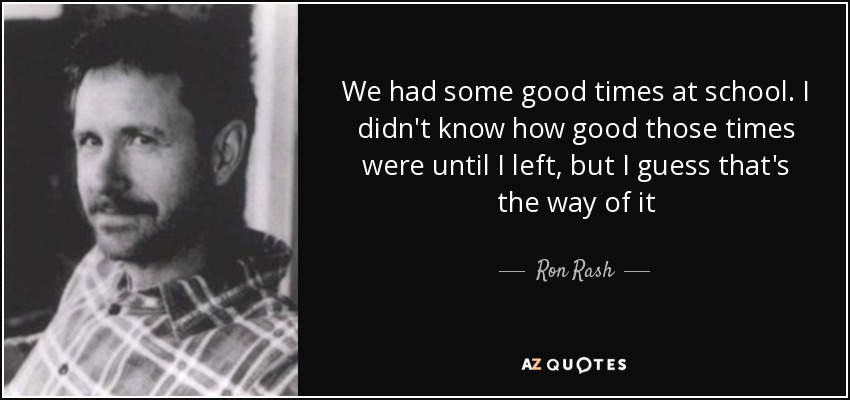 We had some good times at school. I didn't know how good those times were until I left, but I guess that's the way of it - Ron Rash