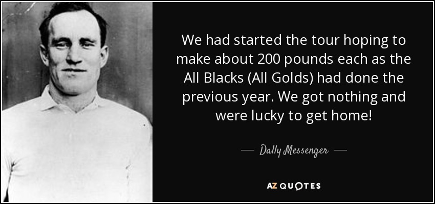 We had started the tour hoping to make about 200 pounds each as the All Blacks (All Golds) had done the previous year. We got nothing and were lucky to get home! - Dally Messenger