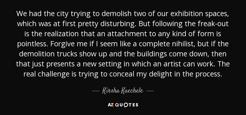 We had the city trying to demolish two of our exhibition spaces, which was at first pretty disturbing. But following the freak-out is the realization that an attachment to any kind of form is pointless. Forgive me if I seem like a complete nihilist, but if the demolition trucks show up and the buildings come down, then that just presents a new setting in which an artist can work. The real challenge is trying to conceal my delight in the process. - Kirsha Kaechele