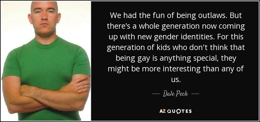 We had the fun of being outlaws. But there's a whole generation now coming up with new gender identities. For this generation of kids who don't think that being gay is anything special, they might be more interesting than any of us. - Dale Peck