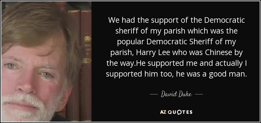 We had the support of the Democratic sheriff of my parish which was the popular Democratic Sheriff of my parish, Harry Lee who was Chinese by the way.He supported me and actually I supported him too, he was a good man. - David Duke
