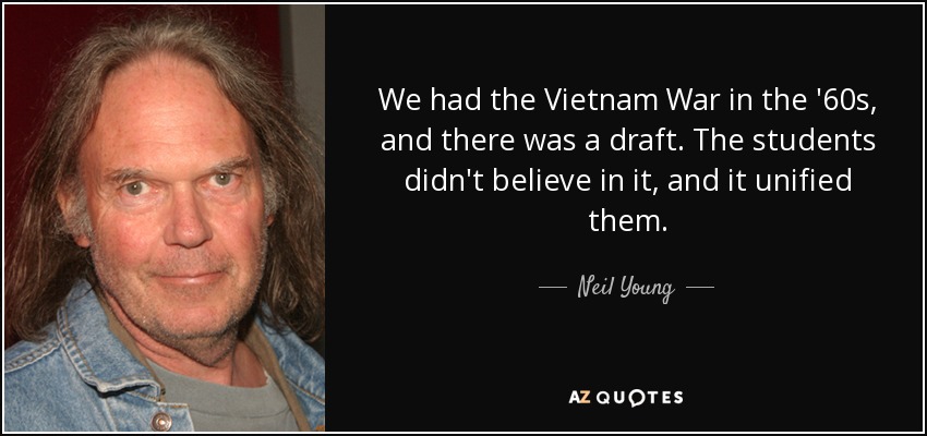 We had the Vietnam War in the '60s, and there was a draft. The students didn't believe in it, and it unified them. - Neil Young