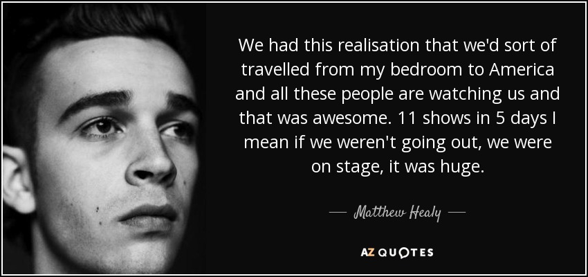 We had this realisation that we'd sort of travelled from my bedroom to America and all these people are watching us and that was awesome. 11 shows in 5 days I mean if we weren't going out, we were on stage, it was huge. - Matthew Healy