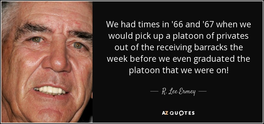 We had times in '66 and '67 when we would pick up a platoon of privates out of the receiving barracks the week before we even graduated the platoon that we were on! - R. Lee Ermey