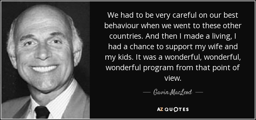 We had to be very careful on our best behaviour when we went to these other countries. And then I made a living, I had a chance to support my wife and my kids. It was a wonderful, wonderful, wonderful program from that point of view. - Gavin MacLeod