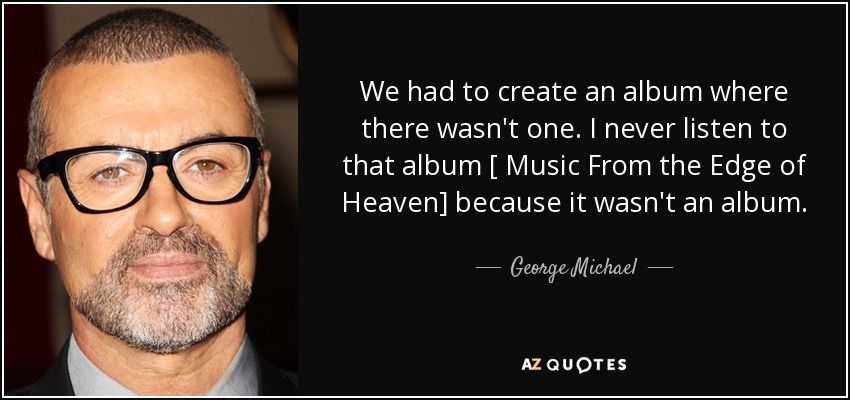 We had to create an album where there wasn't one. I never listen to that album [ Music From the Edge of Heaven] because it wasn't an album. - George Michael