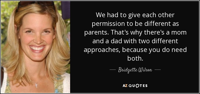 We had to give each other permission to be different as parents. That's why there's a mom and a dad with two different approaches, because you do need both. - Bridgette Wilson