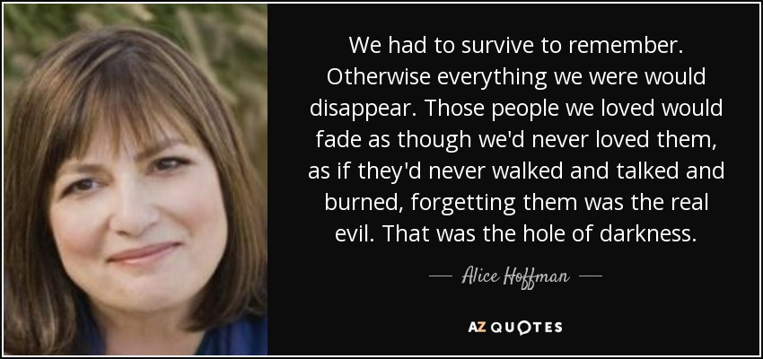 We had to survive to remember. Otherwise everything we were would disappear. Those people we loved would fade as though we'd never loved them, as if they'd never walked and talked and burned, forgetting them was the real evil. That was the hole of darkness. - Alice Hoffman