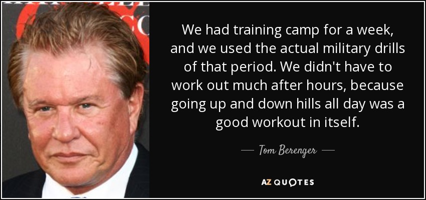 We had training camp for a week, and we used the actual military drills of that period. We didn't have to work out much after hours, because going up and down hills all day was a good workout in itself. - Tom Berenger