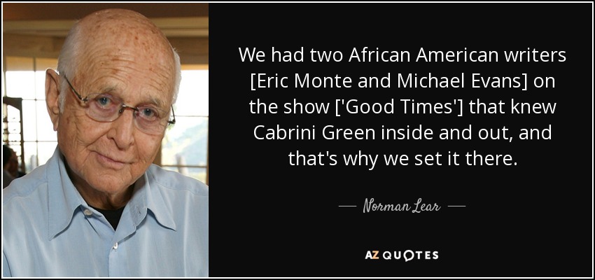 We had two African American writers [Eric Monte and Michael Evans] on the show ['Good Times'] that knew Cabrini Green inside and out, and that's why we set it there. - Norman Lear