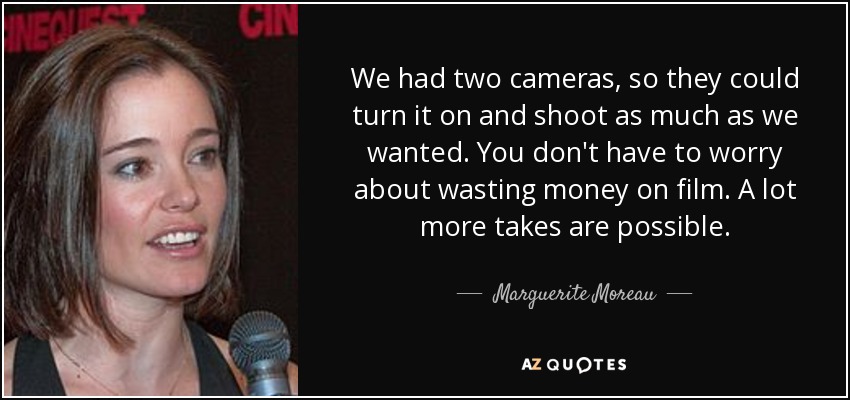 We had two cameras, so they could turn it on and shoot as much as we wanted. You don't have to worry about wasting money on film. A lot more takes are possible. - Marguerite Moreau
