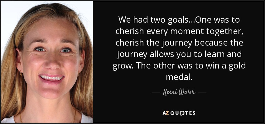 We had two goals...One was to cherish every moment together, cherish the journey because the journey allows you to learn and grow. The other was to win a gold medal. - Kerri Walsh