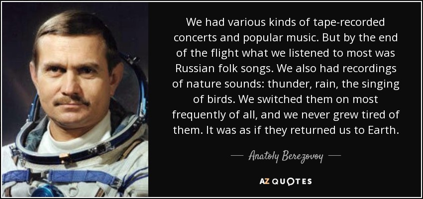 We had various kinds of tape-recorded concerts and popular music. But by the end of the flight what we listened to most was Russian folk songs. We also had recordings of nature sounds: thunder, rain, the singing of birds. We switched them on most frequently of all, and we never grew tired of them. It was as if they returned us to Earth. - Anatoly Berezovoy