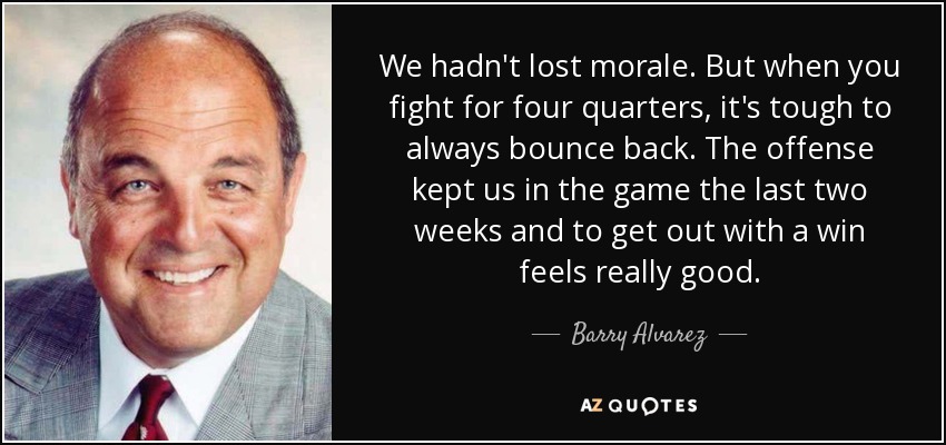 We hadn't lost morale. But when you fight for four quarters, it's tough to always bounce back. The offense kept us in the game the last two weeks and to get out with a win feels really good. - Barry Alvarez