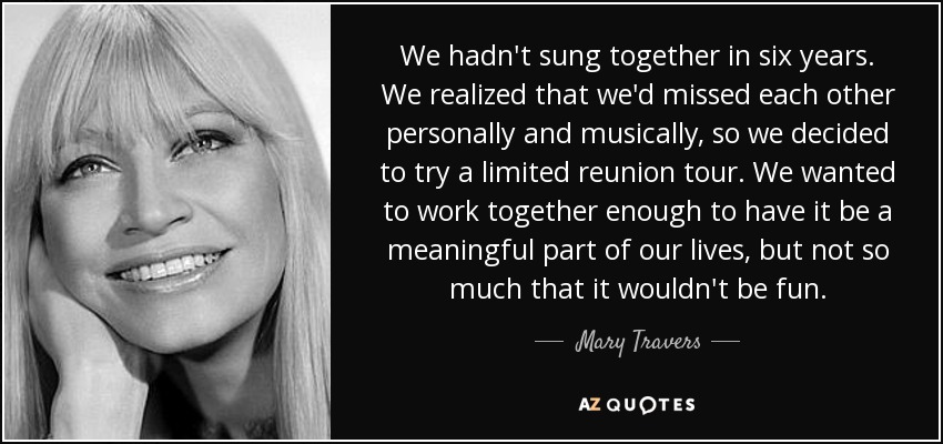 We hadn't sung together in six years. We realized that we'd missed each other personally and musically, so we decided to try a limited reunion tour. We wanted to work together enough to have it be a meaningful part of our lives, but not so much that it wouldn't be fun. - Mary Travers