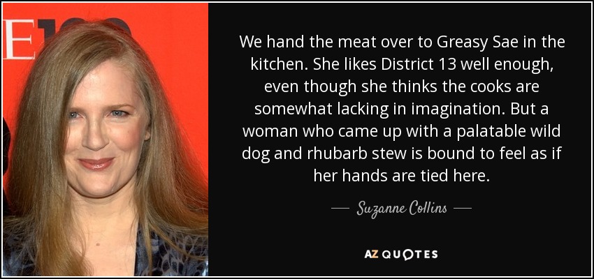 We hand the meat over to Greasy Sae in the kitchen. She likes District 13 well enough, even though she thinks the cooks are somewhat lacking in imagination. But a woman who came up with a palatable wild dog and rhubarb stew is bound to feel as if her hands are tied here. - Suzanne Collins