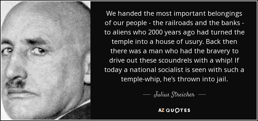 We handed the most important belongings of our people - the railroads and the banks - to aliens who 2000 years ago had turned the temple into a house of usury. Back then there was a man who had the bravery to drive out these scoundrels with a whip! If today a national socialist is seen with such a temple-whip, he's thrown into jail. - Julius Streicher