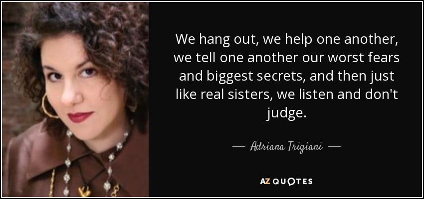 We hang out, we help one another, we tell one another our worst fears and biggest secrets, and then just like real sisters, we listen and don't judge. - Adriana Trigiani