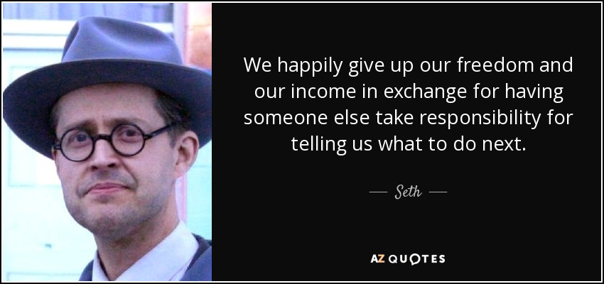 We happily give up our freedom and our income in exchange for having someone else take responsibility for telling us what to do next. - Seth