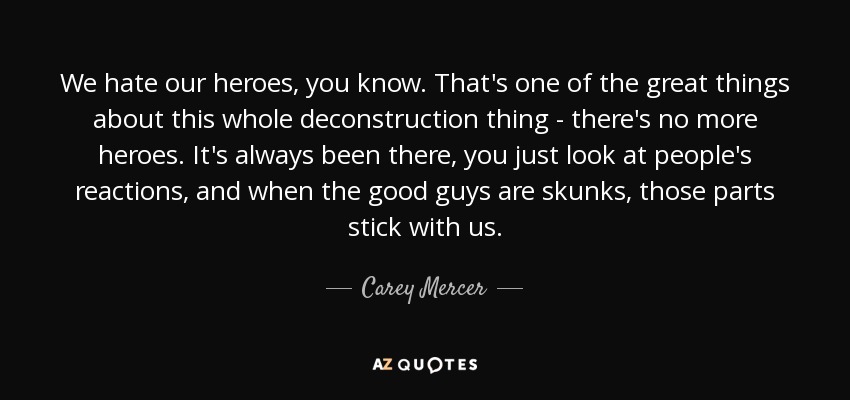 We hate our heroes, you know. That's one of the great things about this whole deconstruction thing - there's no more heroes. It's always been there, you just look at people's reactions, and when the good guys are skunks, those parts stick with us. - Carey Mercer