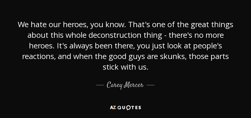 We hate our heroes, you know. That's one of the great things about this whole deconstruction thing - there's no more heroes. It's always been there, you just look at people's reactions, and when the good guys are skunks, those parts stick with us. - Carey Mercer