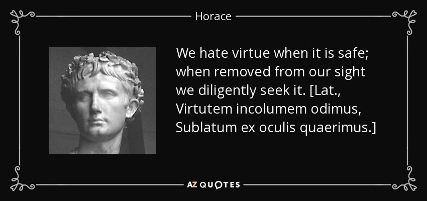 We hate virtue when it is safe; when removed from our sight we diligently seek it. [Lat., Virtutem incolumem odimus, Sublatum ex oculis quaerimus.] - Horace