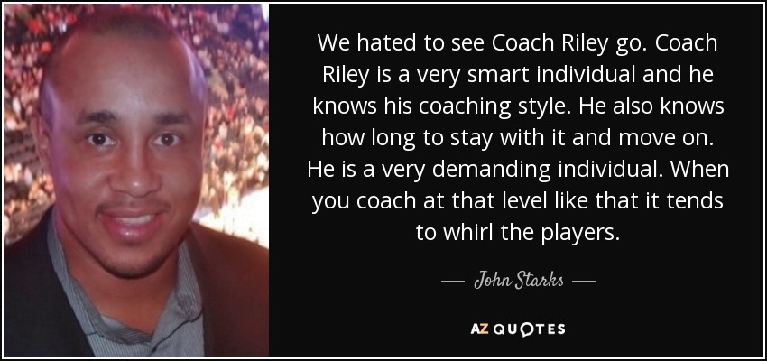 We hated to see Coach Riley go. Coach Riley is a very smart individual and he knows his coaching style. He also knows how long to stay with it and move on. He is a very demanding individual. When you coach at that level like that it tends to whirl the players. - John Starks