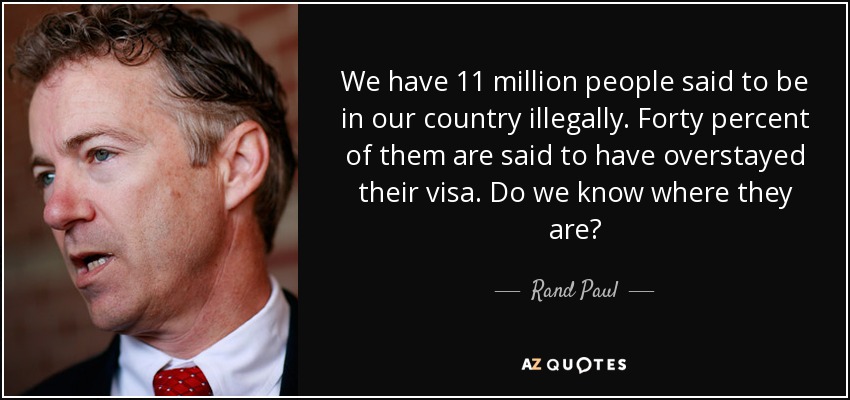 We have 11 million people said to be in our country illegally. Forty percent of them are said to have overstayed their visa. Do we know where they are? - Rand Paul