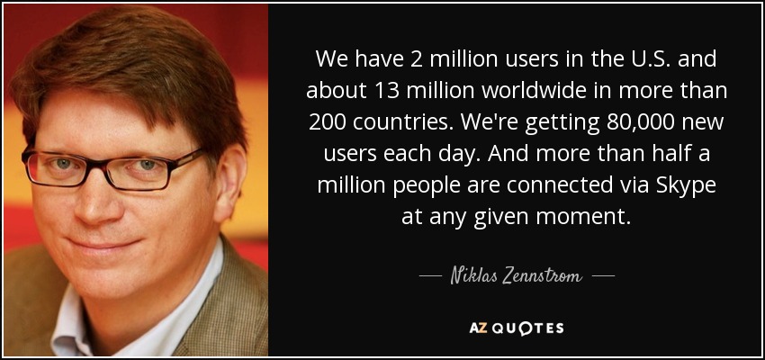 We have 2 million users in the U.S. and about 13 million worldwide in more than 200 countries. We're getting 80,000 new users each day. And more than half a million people are connected via Skype at any given moment. - Niklas Zennstrom