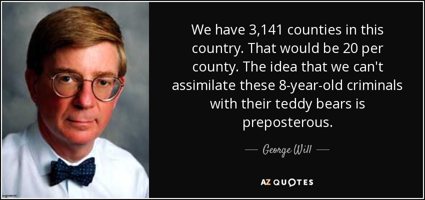 We have 3,141 counties in this country. That would be 20 per county. The idea that we can't assimilate these 8-year-old criminals with their teddy bears is preposterous. - George Will