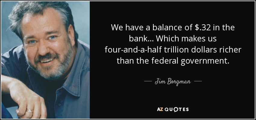 We have a balance of $ .32 in the bank . . . Which makes us four-and-a-half trillion dollars richer than the federal government. - Jim Borgman