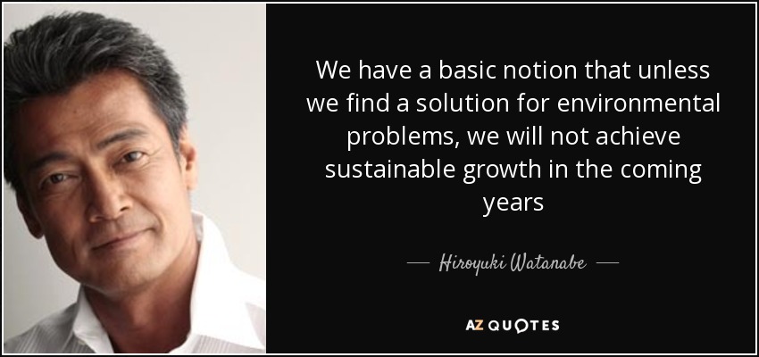 We have a basic notion that unless we find a solution for environmental problems, we will not achieve sustainable growth in the coming years - Hiroyuki Watanabe