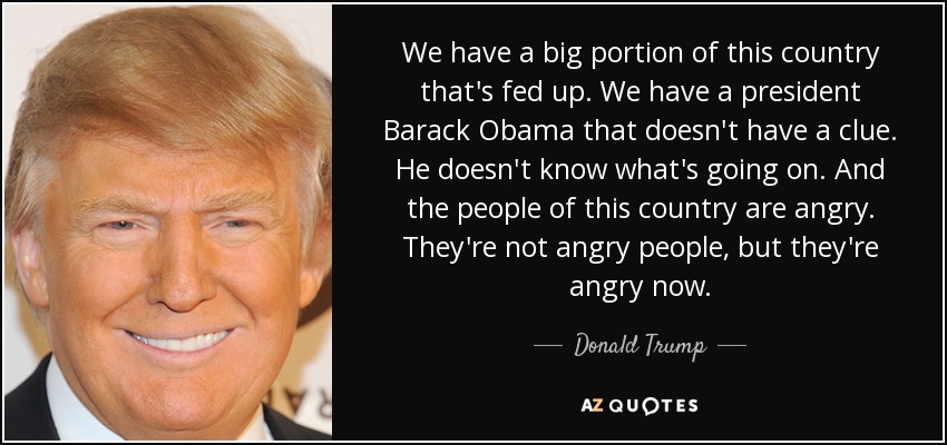 We have a big portion of this country that's fed up. We have a president Barack Obama that doesn't have a clue. He doesn't know what's going on. And the people of this country are angry. They're not angry people, but they're angry now. - Donald Trump