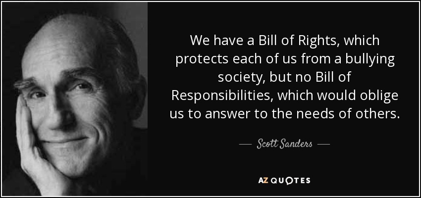 We have a Bill of Rights, which protects each of us from a bullying society, but no Bill of Responsibilities, which would oblige us to answer to the needs of others. - Scott Sanders